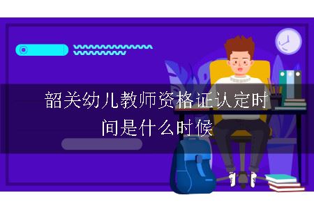 韶关幼儿教师资格证认定时间是什么时候