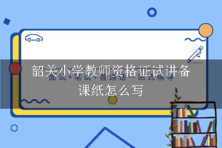 韶关小学教师资格证试讲备课纸怎么写