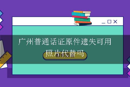 广州普通话证原件遗失可用照片代替吗