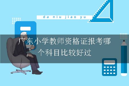 广东小学教师资格证报考哪个科目比较好过