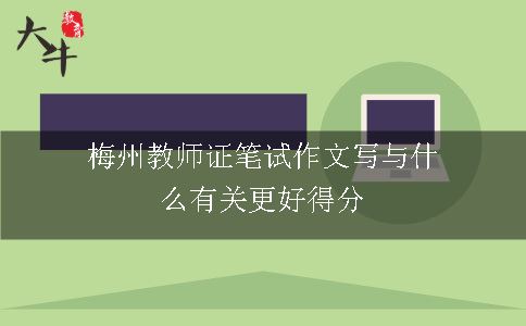 梅州教师证笔试作文写与什么有关更好得分